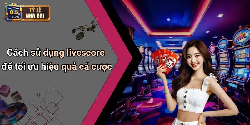 Cách sử dụng livescore để tối ưu hiệu quả cá cược